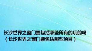 长沙世界之窗门票包括哪些所有的玩的吗（长沙世界之窗门票包括哪些项目）