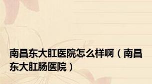 南昌东大肛医院怎么样啊（南昌东大肛肠医院）