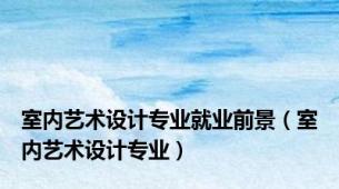 室内艺术设计专业就业前景（室内艺术设计专业）