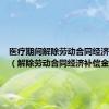 医疗期间解除劳动合同经济补偿金（解除劳动合同经济补偿金）