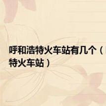 呼和浩特火车站有几个（呼和浩特火车站）