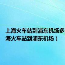 上海火车站到浦东机场多久（上海火车站到浦东机场）