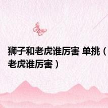 狮子和老虎谁厉害 单挑(狮子和老虎谁厉害)