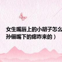 女生嘴唇上的小胡子怎么去掉（孙俪嘴下的痣咋来的）