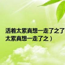活着太累真想一走了之了（活着太累真想一走了之）