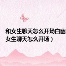 和女生聊天怎么开场白幽默(和女生聊天怎么开场)