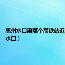 惠州水口离哪个高铁站近(惠州水口)
