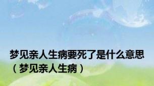 梦见亲人生病要死了是什么意思（梦见亲人生病）