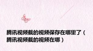 腾讯视频截的视频保存在哪里了（腾讯视频截的视频在哪）