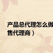 产品总代理怎么做（销售代理商）