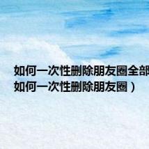 如何一次性删除朋友圈全部内容（如何一次性删除朋友圈）