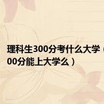理科生300分考什么大学(理科300分能上大学么)