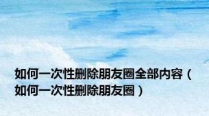 如何一次性删除朋友圈全部内容（如何一次性删除朋友圈）