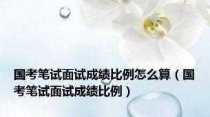 国考笔试面试成绩比例怎么算（国考笔试面试成绩比例）