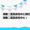 湘雅二医院体检中心预约电话（湘雅二医院体检中心）