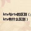 ktv与rtv的区别（ptv和ktv有什么区别）