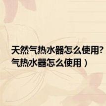 天然气热水器怎么使用?(天然气热水器怎么使用)