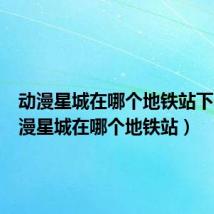 动漫星城在哪个地铁站下车(动漫星城在哪个地铁站)