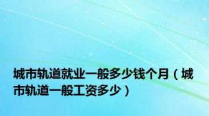 城市轨道就业一般多少钱个月（城市轨道一般工资多少）