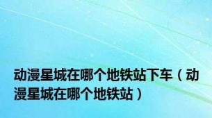 动漫星城在哪个地铁站下车（动漫星城在哪个地铁站）