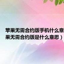 苹果无需合约版手机什么意思(苹果无需合约版是什么意思)