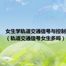 女生学轨道交通信号与控制怎么样(轨道交通信号女生多吗)