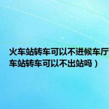 火车站转车可以不进候车厅吗(火车站转车可以不出站吗)