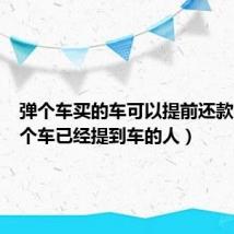 弹个车买的车可以提前还款吗(弹个车已经提到车的人)