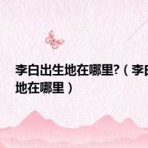李白出生地在哪里?(李白出生地在哪里)