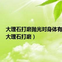 大理石打磨抛光对身体有害吗(大理石打磨)