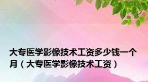 大专医学影像技术工资多少钱一个月（大专医学影像技术工资）