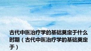 古代中医治疗学的基础奠定于什么时期（古代中医治疗学的基础奠定于）