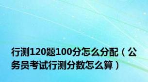 行测120题100分怎么分配（公务员考试行测分数怎么算）