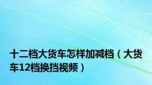 十二档大货车怎样加减档（大货车12档换挡视频）