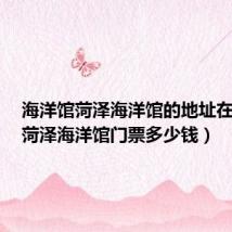 海洋馆菏泽海洋馆的地址在哪里（菏泽海洋馆门票多少钱）