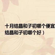 十月结晶和子初哪个便宜(十月结晶和子初哪个好)