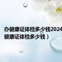 办健康证体检多少钱2024年(办健康证体检多少钱)
