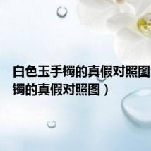 白色玉手镯的真假对照图(玉手镯的真假对照图)