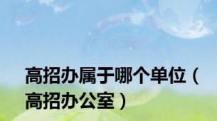 高招办属于哪个单位（高招办公室）