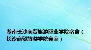 湖南长沙商贸旅游职业学院宿舍（长沙商贸旅游学院寝室）