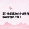 塞尔维亚旅游多少钱费用（塞尔维亚旅游多少钱）