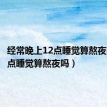 经常晚上12点睡觉算熬夜吗(12点睡觉算熬夜吗)