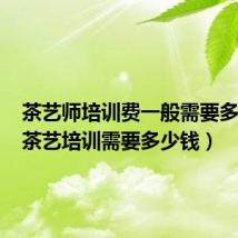 茶艺师培训费一般需要多少钱(茶艺培训需要多少钱)