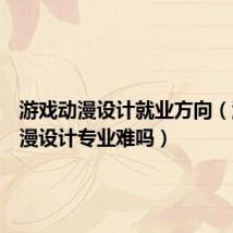 游戏动漫设计就业方向(游戏动漫设计专业难吗)