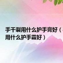 手干裂用什么护手膏好(手干裂用什么护手霜好)
