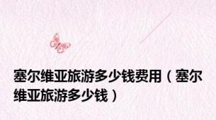 塞尔维亚旅游多少钱费用（塞尔维亚旅游多少钱）