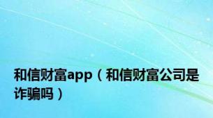 和信财富app（和信财富公司是诈骗吗）