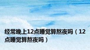 经常晚上12点睡觉算熬夜吗（12点睡觉算熬夜吗）