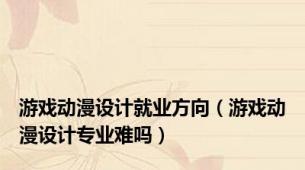 游戏动漫设计就业方向（游戏动漫设计专业难吗）