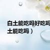 白土能吃吗好吃吗（白土能吃吗）